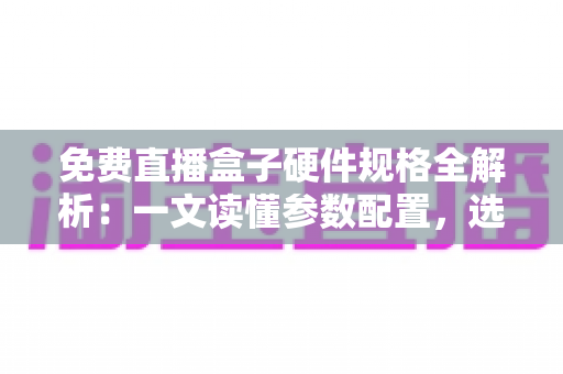 免费直播盒子硬件规格全解析：一文读懂参数配置，选对设备不踩坑