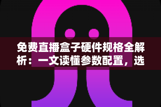 免费直播盒子硬件规格全解析：一文读懂参数配置，选对设备不踩坑