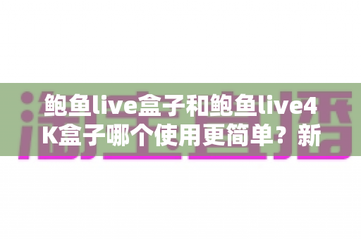 鲍鱼live盒子和鲍鱼live4K盒子哪个使用更简单？新老两代电视盒子上手体验深度对比指南