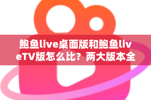 鲍鱼live桌面版和鲍鱼liveTV版怎么比？两大版本全方位深度对比与选择指南