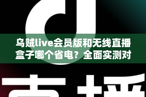 乌贼live会员版和无线直播盒子哪个省电？全面实测对比，帮你挑出最省电的无人直播搭档