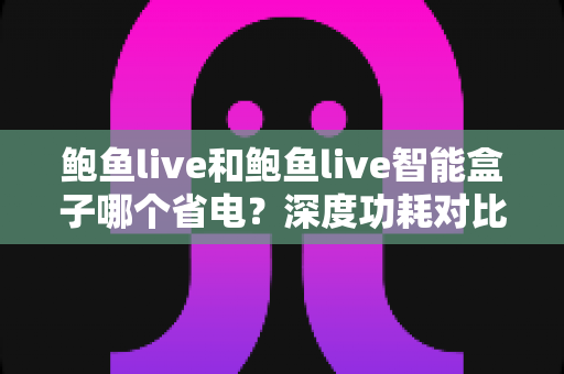 鲍鱼live和鲍鱼live智能盒子哪个省电?深度功耗对比与节能选购全攻略 鲍鱼live和鲍鱼live智能盒子哪个省电?深度功耗对比与节能选购全攻略