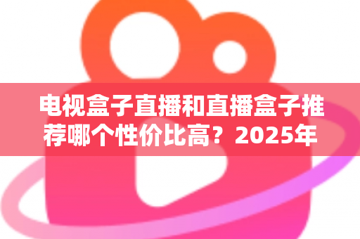 电视盒子直播和直播盒子推荐哪个性价比高？2025年最全选购指南助你花对每一分钱