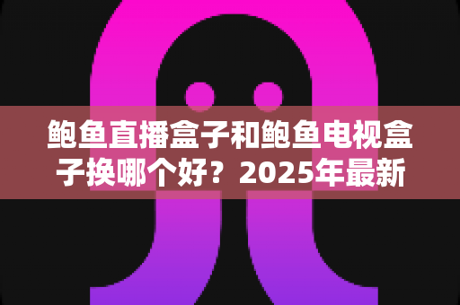 鲍鱼直播盒子和鲍鱼电视盒子换哪个好？2025年最新选购避坑指南，一文看懂不再纠结！