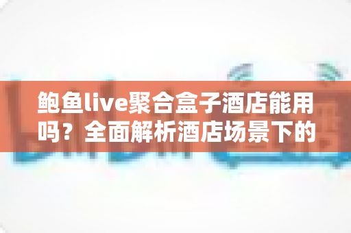 鲍鱼live聚合盒子酒店能用吗？全面解析酒店场景下的使用可行性、注意事项与实用建议