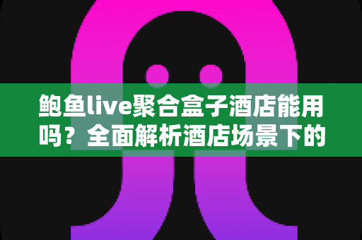 鲍鱼live聚合盒子酒店能用吗？全面解析酒店场景下的使用可行性、注意事项与实用建议