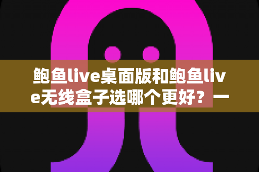 鲍鱼live桌面版和鲍鱼live无线盒子选哪个更好？一站式选购决策指南