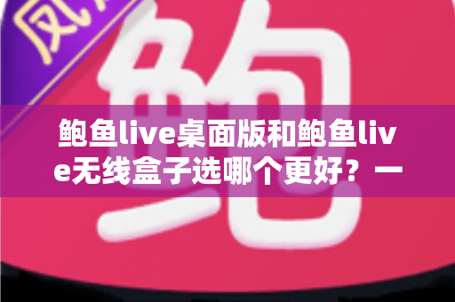鲍鱼live桌面版和鲍鱼live无线盒子选哪个更好？一站式选购决策指南