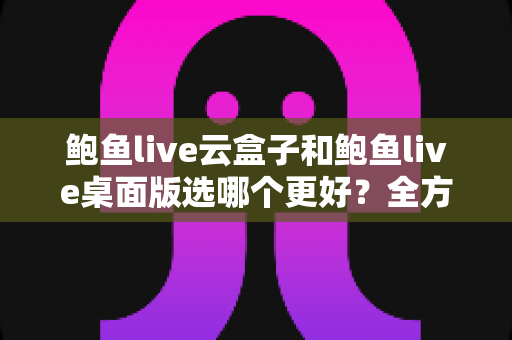鲍鱼live云盒子和鲍鱼live桌面版选哪个更好？全方位对比助你找到最适合的版本