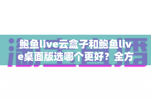 鲍鱼live云盒子和鲍鱼live桌面版选哪个更好？全方位对比助你找到最适合的版本