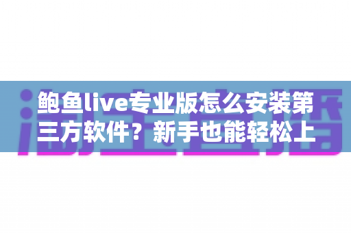 鲍鱼live专业版怎么安装第三方软件？新手也能轻松上手的完整安装教程与安全避坑指南