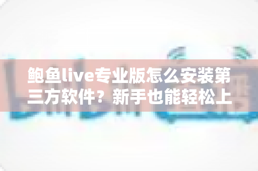 鲍鱼live专业版怎么安装第三方软件？新手也能轻松上手的完整安装教程与安全避坑指南