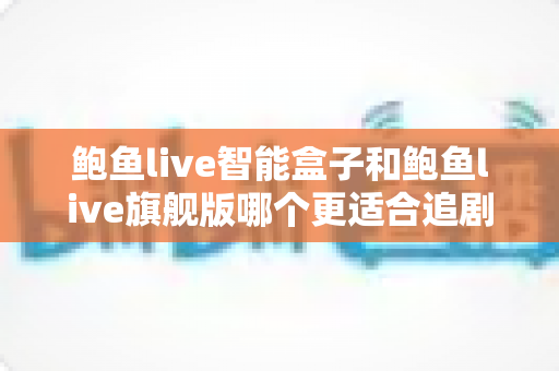 鲍鱼live智能盒子和鲍鱼live旗舰版哪个更适合追剧？追剧党必看的深度对比与选购指南