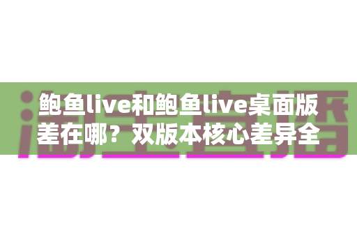 鲍鱼live和鲍鱼live桌面版差在哪？双版本核心差异全解析，帮你选对设备不踩坑