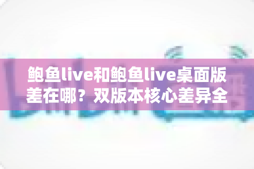 鲍鱼live和鲍鱼live桌面版差在哪？双版本核心差异全解析，帮你选对设备不踩坑