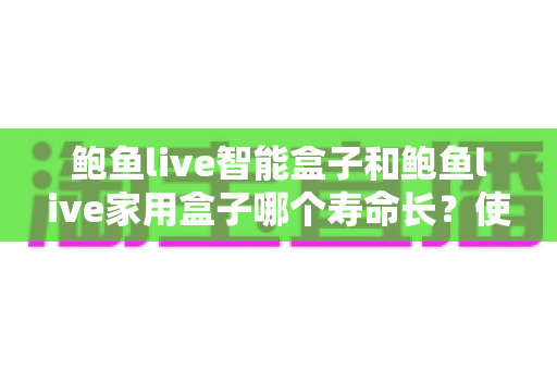 鲍鱼live智能盒子和鲍鱼live家用盒子哪个寿命长？使用寿命深度对比与延寿实用指南