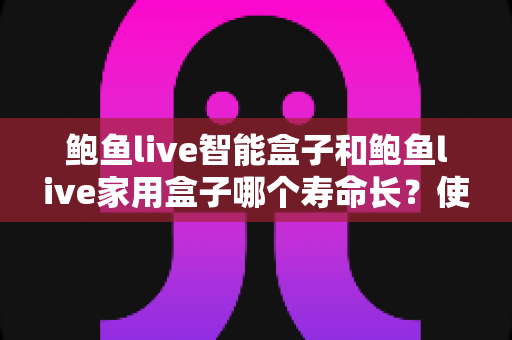 鲍鱼live智能盒子和鲍鱼live家用盒子哪个寿命长？使用寿命深度对比与延寿实用指南