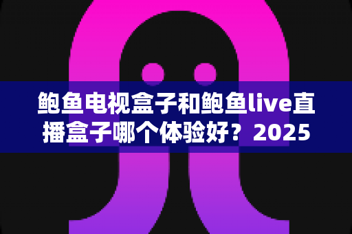 鲍鱼电视盒子和鲍鱼live直播盒子哪个体验好？2025年家用电视盒子深度对比评测与选购指南