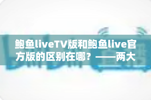 鲍鱼liveTV版和鲍鱼live官方版的区别在哪？——两大版本核心差异全解析，帮你选对版本不踩坑