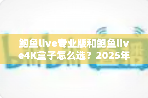 鲍鱼live专业版和鲍鱼live4K盒子怎么选？2025年家庭大屏娱乐选购指南：画质、配置、价格与适用人群全维度深度对比