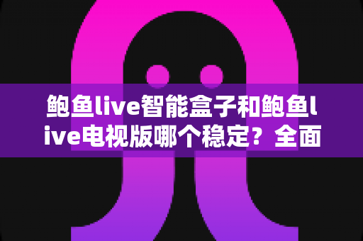 鲍鱼live智能盒子和鲍鱼live电视版哪个稳定？全面深度对比分析与实用指南