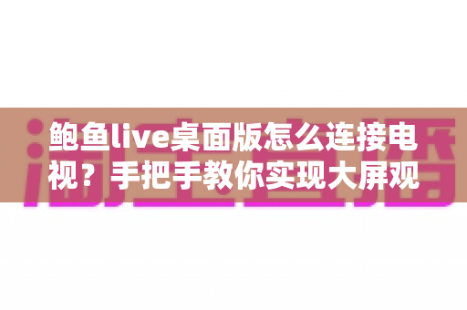 鲍鱼live桌面版怎么连接电视？手把手教你实现大屏观看的全流程实用指南