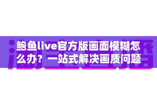 鲍鱼live官方版画面模糊怎么办？一站式解决画质问题的实用指南