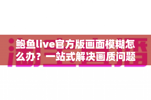 鲍鱼live官方版画面模糊怎么办？一站式解决画质问题的实用指南