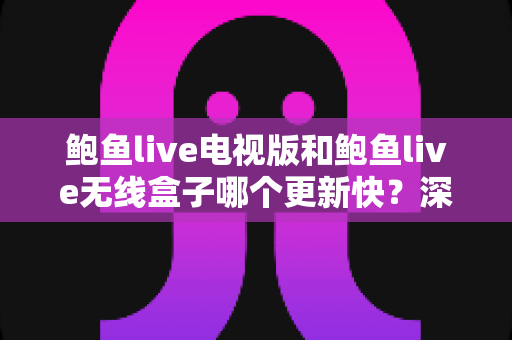 鲍鱼live电视版和鲍鱼live无线盒子哪个更新快？深度对比解析与实用更新指南