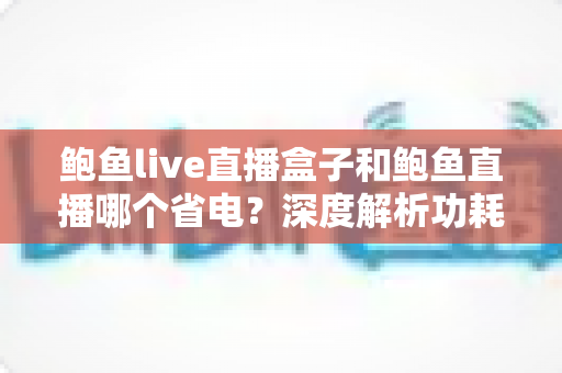 鲍鱼live直播盒子和鲍鱼直播哪个省电?深度解析功耗差异与实用省电攻略 鲍鱼live直播盒子和鲍鱼直播哪个省电?深度解析功耗差异与实用省电攻略