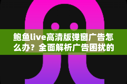 鲍鱼live高清版弹窗广告怎么办?全面解析广告困扰的解决方法与安全防护指南 鲍鱼live高清版弹窗广告怎么办?全面解析广告困扰的解决方法与安全防护指南