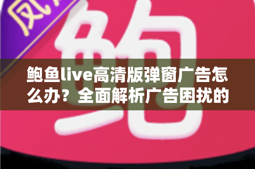 鲍鱼live高清版弹窗广告怎么办?全面解析广告困扰的解决方法与安全防护指南 鲍鱼live高清版弹窗广告怎么办?全面解析广告困扰的解决方法与安全防护指南