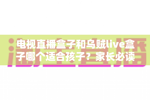 电视直播盒子和乌贼live盒子哪个适合孩子？家长必读的安全选购与护眼全攻略