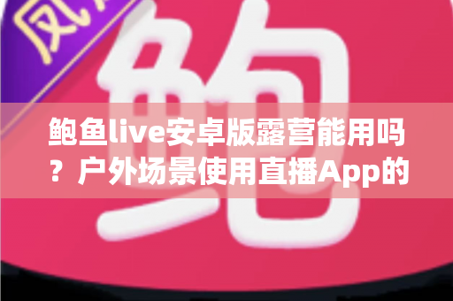 鲍鱼live安卓版露营能用吗?户外场景使用直播App的完整解析与实用指南 鲍鱼live安卓版露营能用吗?户外场景使用直播App的完整解析与实用指南