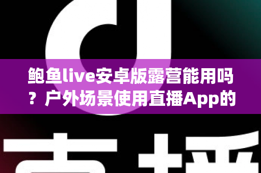 鲍鱼live安卓版露营能用吗?户外场景使用直播App的完整解析与实用指南 鲍鱼live安卓版露营能用吗?户外场景使用直播App的完整解析与实用指南