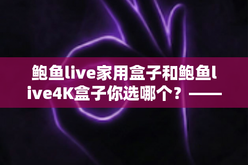 鲍鱼live家用盒子和鲍鱼live4K盒子你选哪个？——2025年电视盒子选购全攻略与深度对比