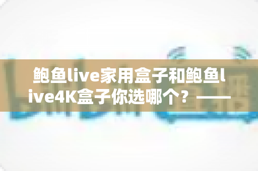 鲍鱼live家用盒子和鲍鱼live4K盒子你选哪个？——2025年电视盒子选购全攻略与深度对比