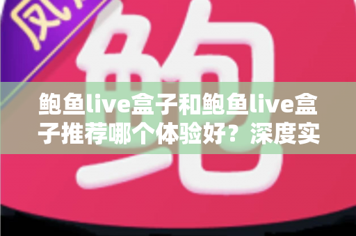 鲍鱼live盒子和鲍鱼live盒子推荐哪个体验好？深度实测对比帮你选对不踩坑