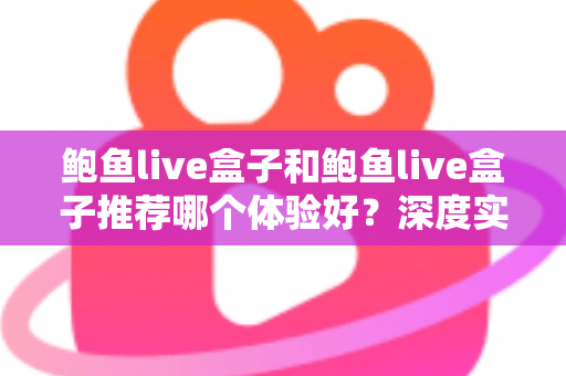 鲍鱼live盒子和鲍鱼live盒子推荐哪个体验好？深度实测对比帮你选对不踩坑