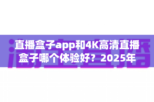 直播盒子app和4K高清直播盒子哪个体验好？2025年最全对比评测与选购指南