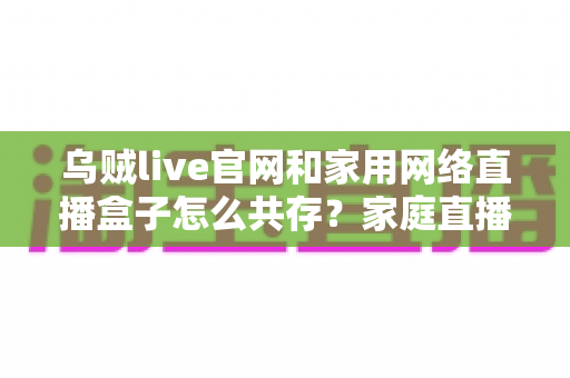 乌贼live官网和家用网络直播盒子怎么共存?家庭直播设备协同配置完全指南 乌贼live官网和家用网络直播盒子怎么共存?家庭直播设备协同配置完全指南