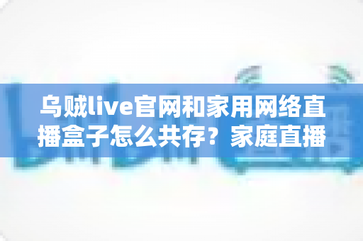 乌贼live官网和家用网络直播盒子怎么共存?家庭直播设备协同配置完全指南 乌贼live官网和家用网络直播盒子怎么共存?家庭直播设备协同配置完全指南