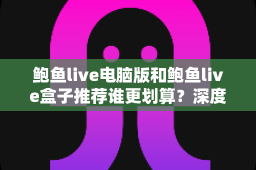 鲍鱼live电脑版和鲍鱼live盒子推荐谁更划算？深度对比分析助你做出明智选择