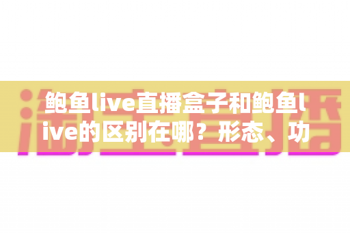 鲍鱼live直播盒子和鲍鱼live的区别在哪？形态、功能与使用体验差异全面解析