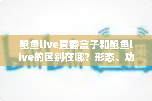 鲍鱼live直播盒子和鲍鱼live的区别在哪？形态、功能与使用体验差异全面解析