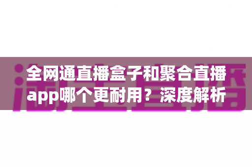 全网通直播盒子和聚合直播app哪个更耐用?深度解析使用寿命与稳定性,帮你做出明智选择 全网通直播盒子和聚合直播app哪个更耐用?深度解析使用寿命与稳定性,帮你做出明智选择