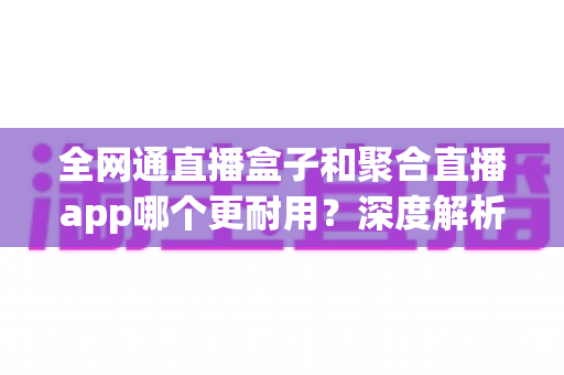 全网通直播盒子和聚合直播app哪个更耐用？深度解析使用寿命与稳定性，帮你做出明智选择