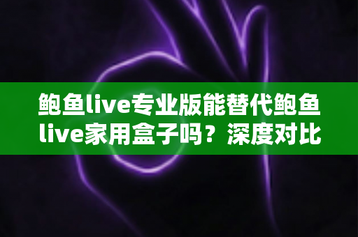 鲍鱼live专业版能替代鲍鱼live家用盒子吗？深度对比解析与选购指南