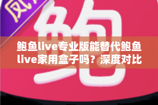 鲍鱼live专业版能替代鲍鱼live家用盒子吗？深度对比解析与选购指南
