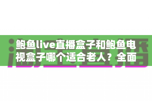 鲍鱼live直播盒子和鲍鱼电视盒子哪个适合老人？全面对比与选购指南